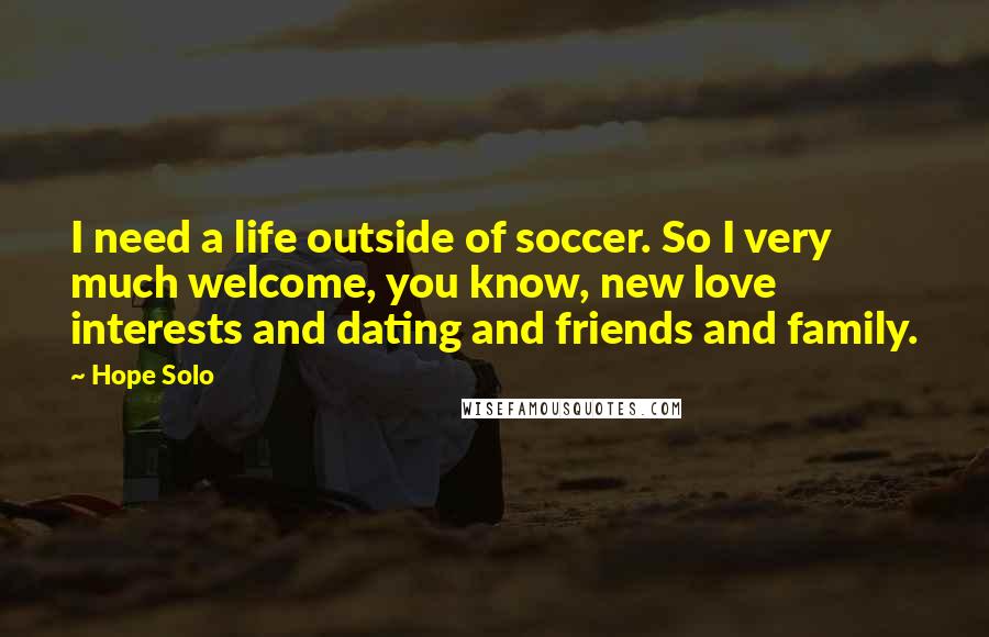 Hope Solo Quotes: I need a life outside of soccer. So I very much welcome, you know, new love interests and dating and friends and family.