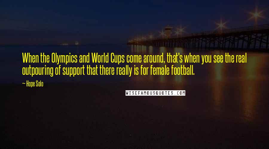 Hope Solo Quotes: When the Olympics and World Cups come around, that's when you see the real outpouring of support that there really is for female football.