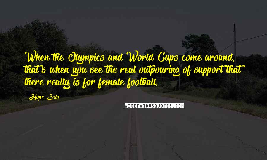 Hope Solo Quotes: When the Olympics and World Cups come around, that's when you see the real outpouring of support that there really is for female football.