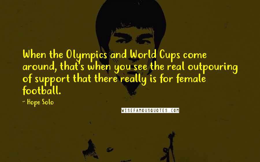 Hope Solo Quotes: When the Olympics and World Cups come around, that's when you see the real outpouring of support that there really is for female football.