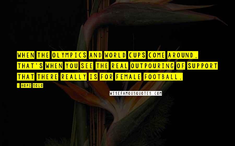 Hope Solo Quotes: When the Olympics and World Cups come around, that's when you see the real outpouring of support that there really is for female football.