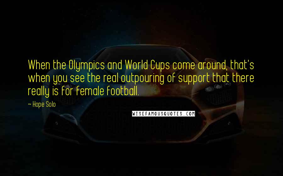 Hope Solo Quotes: When the Olympics and World Cups come around, that's when you see the real outpouring of support that there really is for female football.