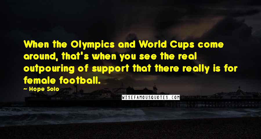 Hope Solo Quotes: When the Olympics and World Cups come around, that's when you see the real outpouring of support that there really is for female football.
