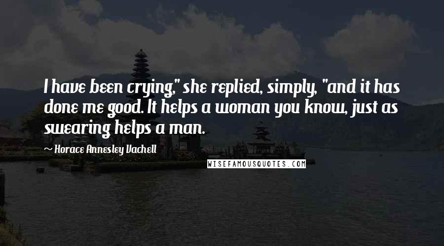 Horace Annesley Vachell Quotes: I have been crying," she replied, simply, "and it has done me good. It helps a woman you know, just as swearing helps a man.