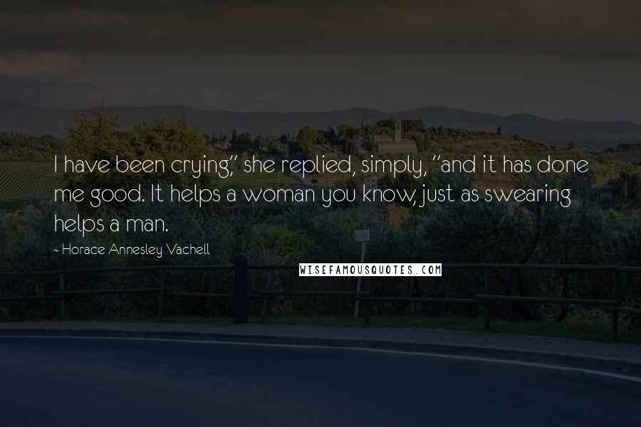 Horace Annesley Vachell Quotes: I have been crying," she replied, simply, "and it has done me good. It helps a woman you know, just as swearing helps a man.