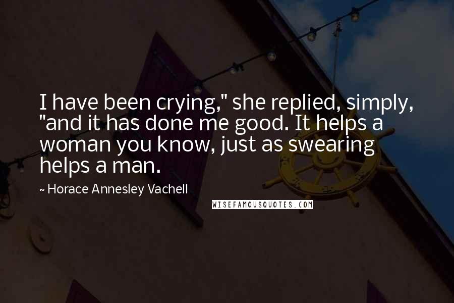 Horace Annesley Vachell Quotes: I have been crying," she replied, simply, "and it has done me good. It helps a woman you know, just as swearing helps a man.