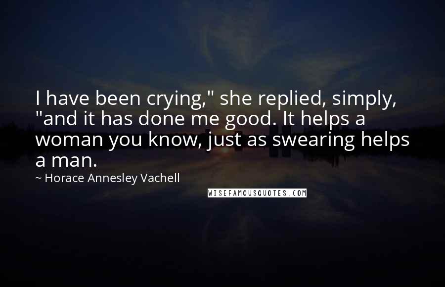 Horace Annesley Vachell Quotes: I have been crying," she replied, simply, "and it has done me good. It helps a woman you know, just as swearing helps a man.