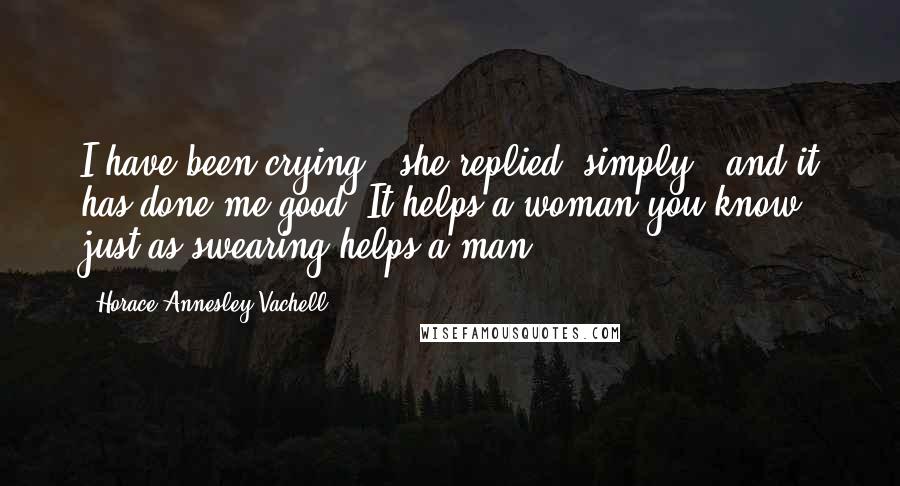 Horace Annesley Vachell Quotes: I have been crying," she replied, simply, "and it has done me good. It helps a woman you know, just as swearing helps a man.