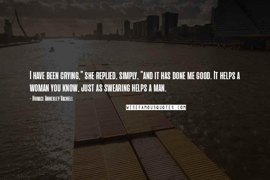 Horace Annesley Vachell Quotes: I have been crying," she replied, simply, "and it has done me good. It helps a woman you know, just as swearing helps a man.