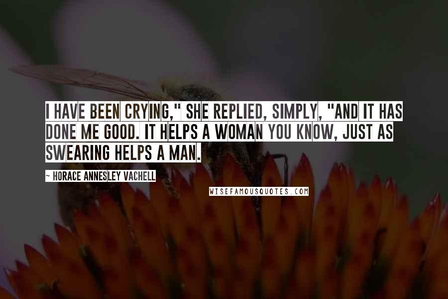 Horace Annesley Vachell Quotes: I have been crying," she replied, simply, "and it has done me good. It helps a woman you know, just as swearing helps a man.