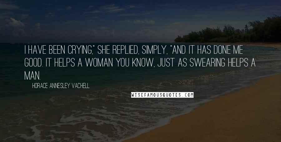 Horace Annesley Vachell Quotes: I have been crying," she replied, simply, "and it has done me good. It helps a woman you know, just as swearing helps a man.