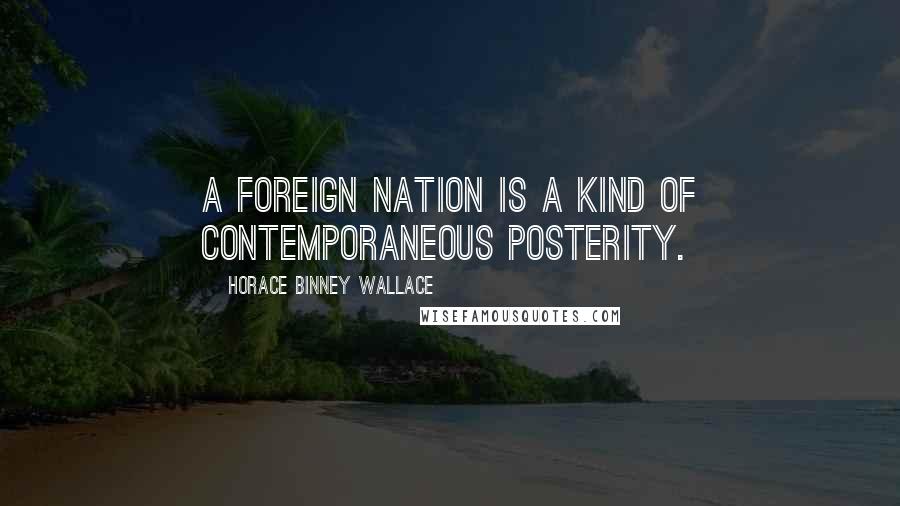 Horace Binney Wallace Quotes: A foreign nation is a kind of contemporaneous posterity.