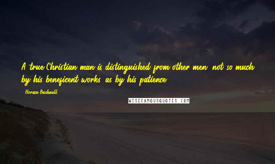 Horace Bushnell Quotes: A true Christian man is distinguished from other men, not so much by his beneficent works, as by his patience.