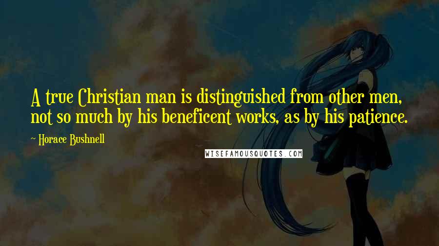 Horace Bushnell Quotes: A true Christian man is distinguished from other men, not so much by his beneficent works, as by his patience.
