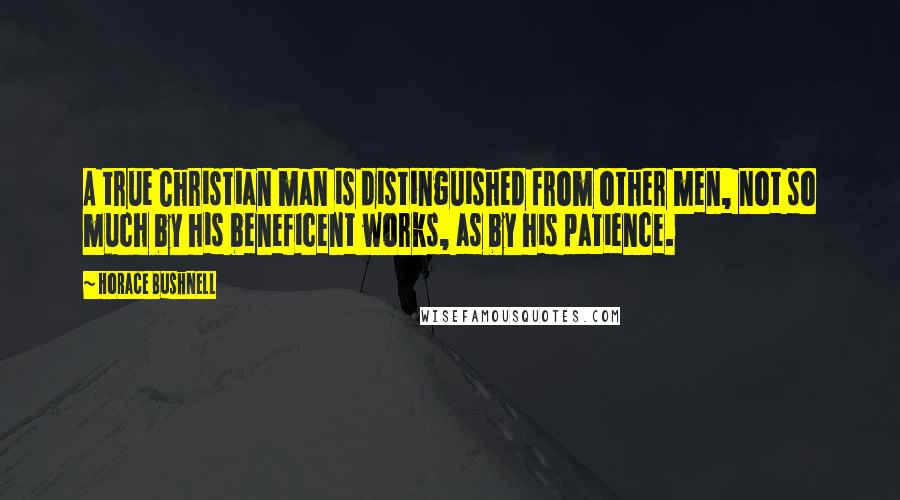 Horace Bushnell Quotes: A true Christian man is distinguished from other men, not so much by his beneficent works, as by his patience.