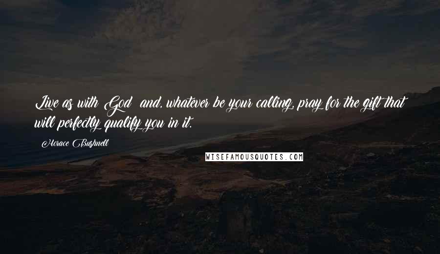 Horace Bushnell Quotes: Live as with God; and, whatever be your calling, pray for the gift that will perfectly qualify you in it.
