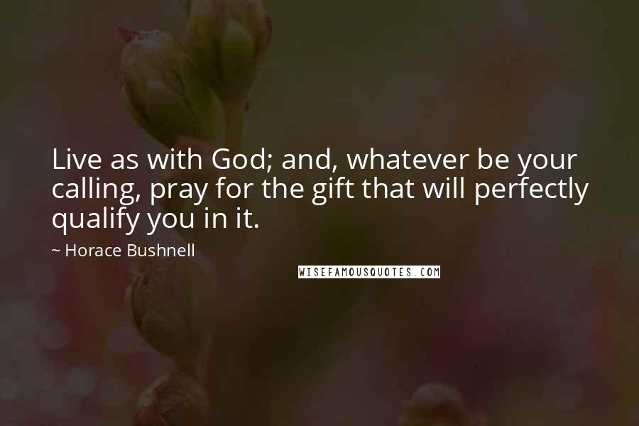 Horace Bushnell Quotes: Live as with God; and, whatever be your calling, pray for the gift that will perfectly qualify you in it.