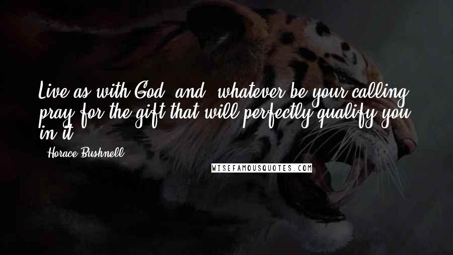 Horace Bushnell Quotes: Live as with God; and, whatever be your calling, pray for the gift that will perfectly qualify you in it.
