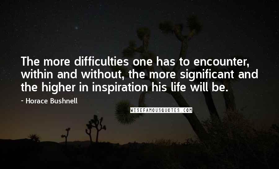 Horace Bushnell Quotes: The more difficulties one has to encounter, within and without, the more significant and the higher in inspiration his life will be.