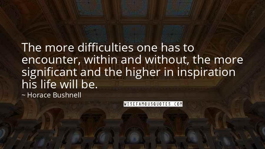 Horace Bushnell Quotes: The more difficulties one has to encounter, within and without, the more significant and the higher in inspiration his life will be.