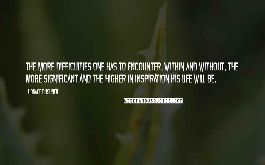 Horace Bushnell Quotes: The more difficulties one has to encounter, within and without, the more significant and the higher in inspiration his life will be.