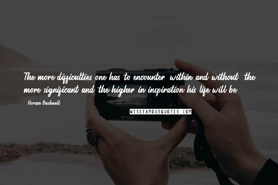 Horace Bushnell Quotes: The more difficulties one has to encounter, within and without, the more significant and the higher in inspiration his life will be.