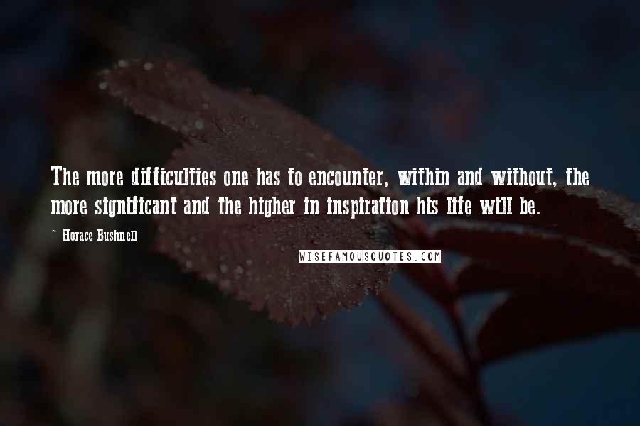 Horace Bushnell Quotes: The more difficulties one has to encounter, within and without, the more significant and the higher in inspiration his life will be.