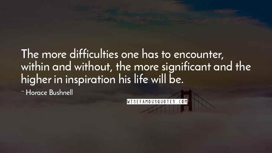 Horace Bushnell Quotes: The more difficulties one has to encounter, within and without, the more significant and the higher in inspiration his life will be.