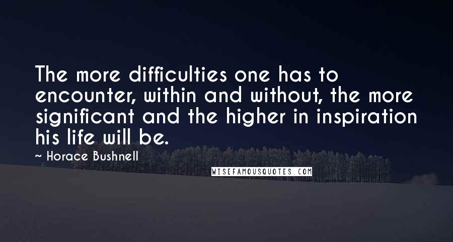 Horace Bushnell Quotes: The more difficulties one has to encounter, within and without, the more significant and the higher in inspiration his life will be.