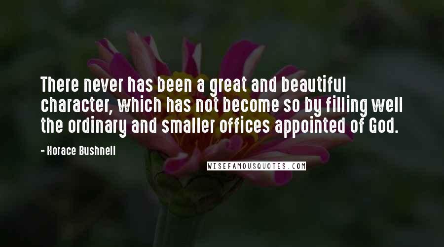 Horace Bushnell Quotes: There never has been a great and beautiful character, which has not become so by filling well the ordinary and smaller offices appointed of God.