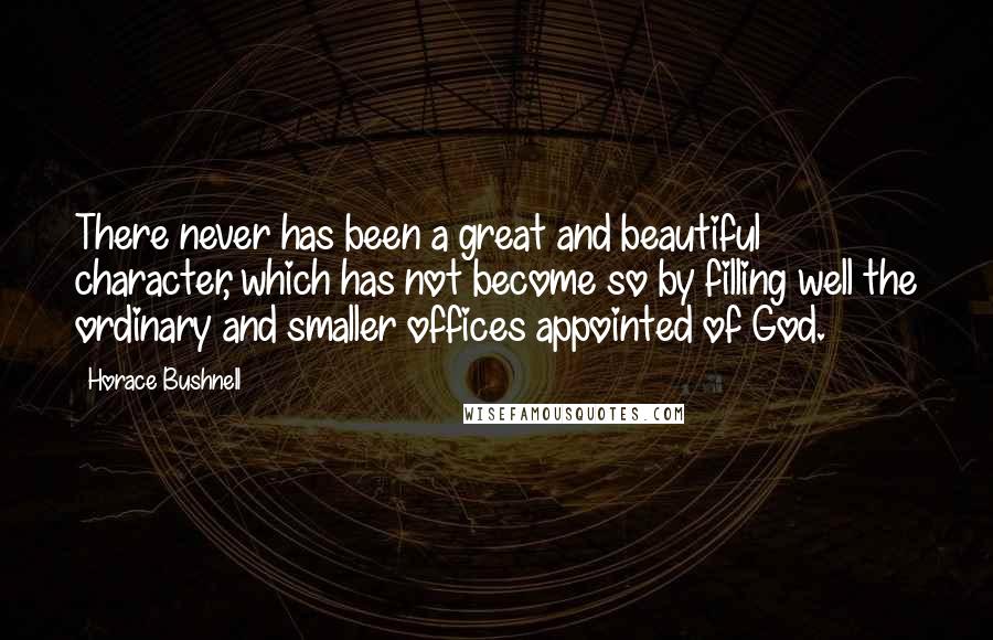 Horace Bushnell Quotes: There never has been a great and beautiful character, which has not become so by filling well the ordinary and smaller offices appointed of God.