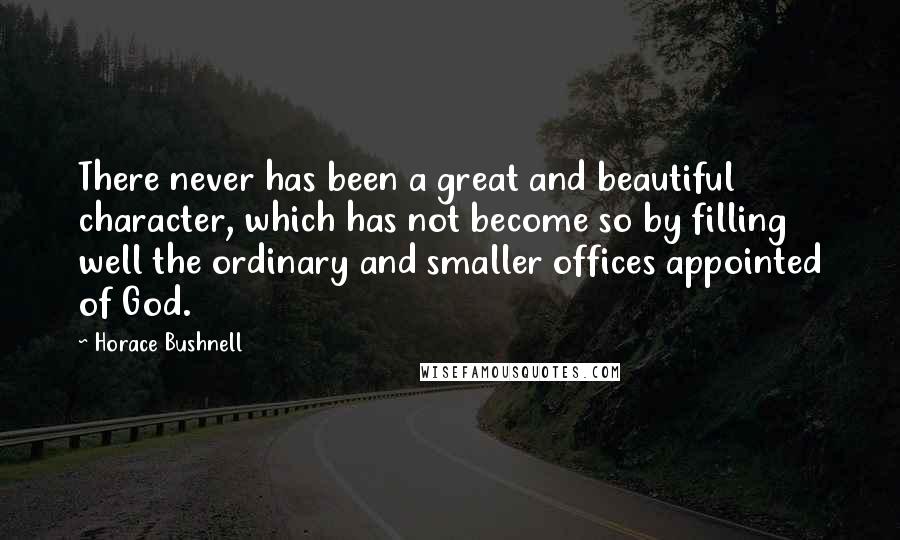 Horace Bushnell Quotes: There never has been a great and beautiful character, which has not become so by filling well the ordinary and smaller offices appointed of God.