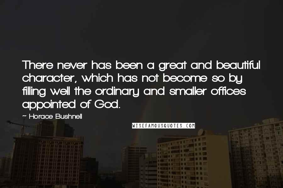 Horace Bushnell Quotes: There never has been a great and beautiful character, which has not become so by filling well the ordinary and smaller offices appointed of God.