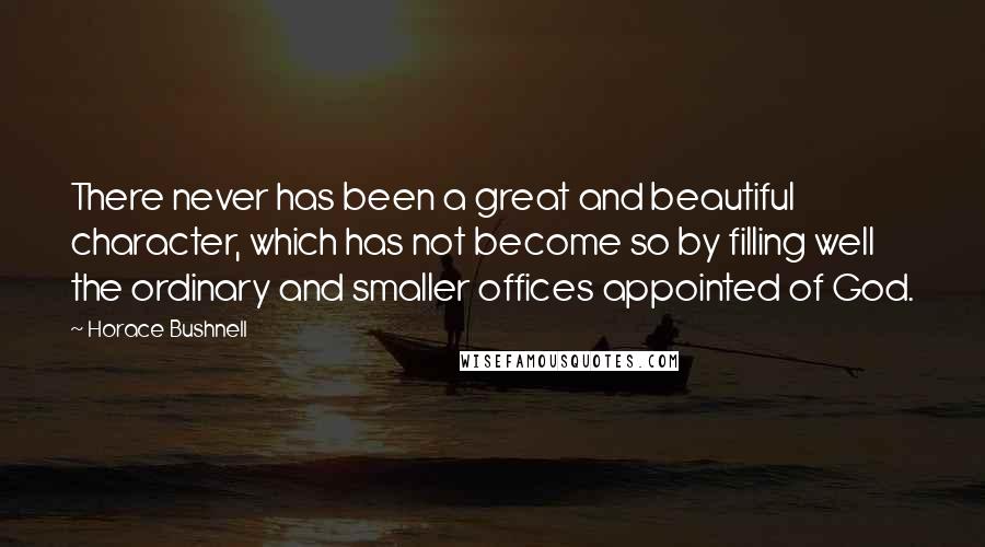 Horace Bushnell Quotes: There never has been a great and beautiful character, which has not become so by filling well the ordinary and smaller offices appointed of God.