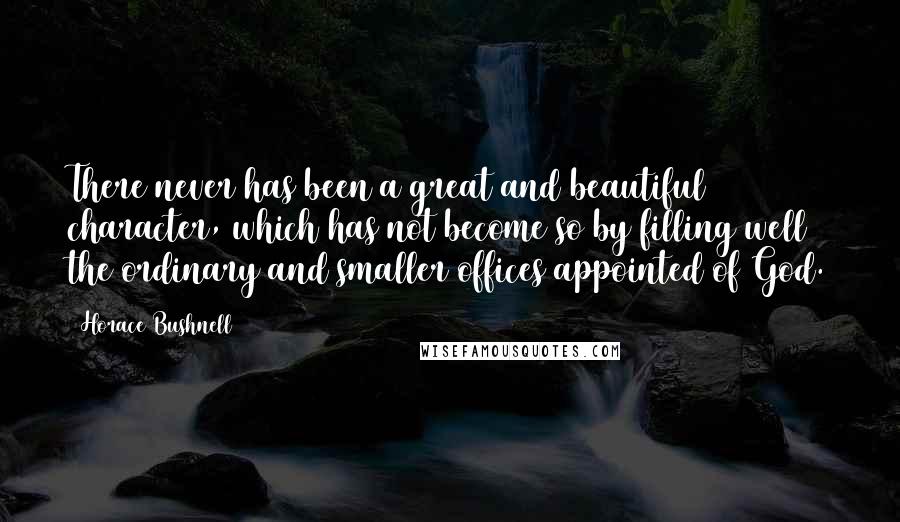 Horace Bushnell Quotes: There never has been a great and beautiful character, which has not become so by filling well the ordinary and smaller offices appointed of God.