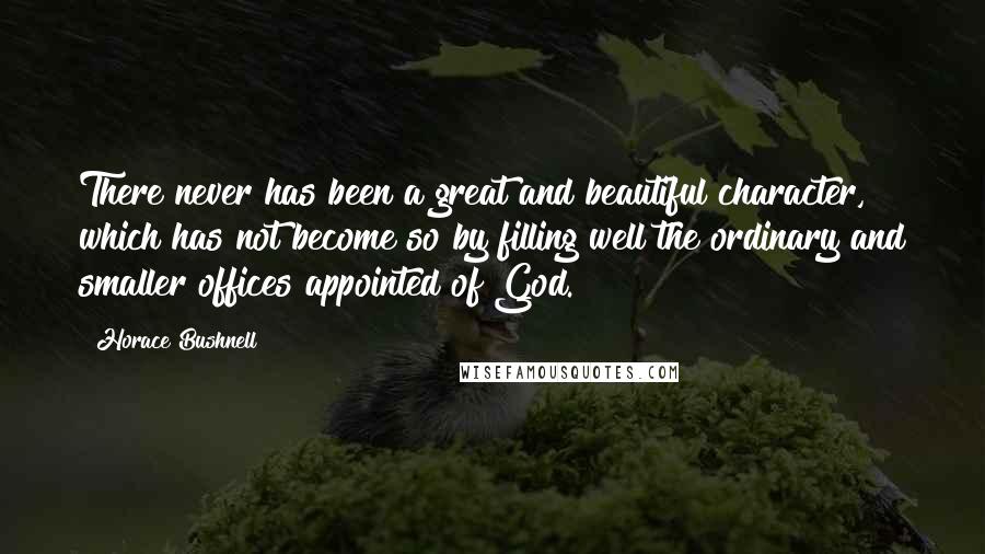 Horace Bushnell Quotes: There never has been a great and beautiful character, which has not become so by filling well the ordinary and smaller offices appointed of God.