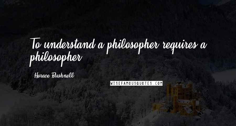 Horace Bushnell Quotes: To understand a philosopher requires a philosopher.