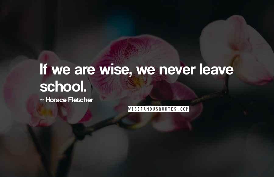 Horace Fletcher Quotes: If we are wise, we never leave school.