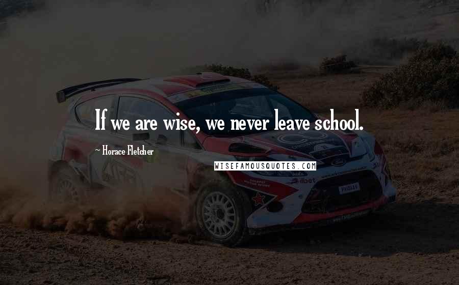 Horace Fletcher Quotes: If we are wise, we never leave school.