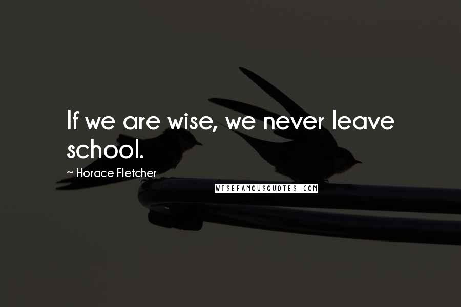 Horace Fletcher Quotes: If we are wise, we never leave school.