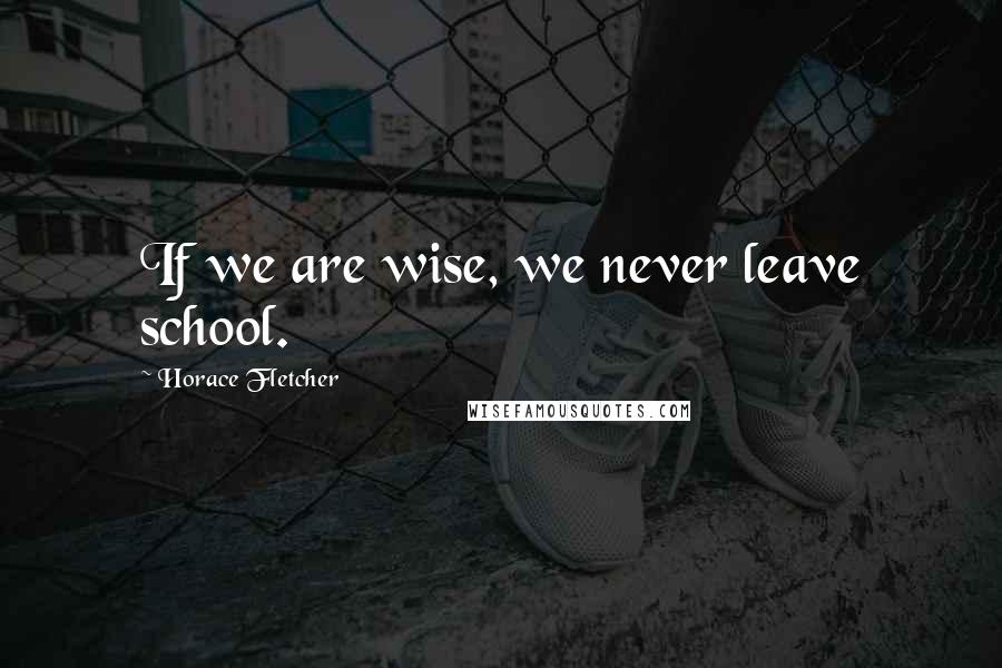 Horace Fletcher Quotes: If we are wise, we never leave school.