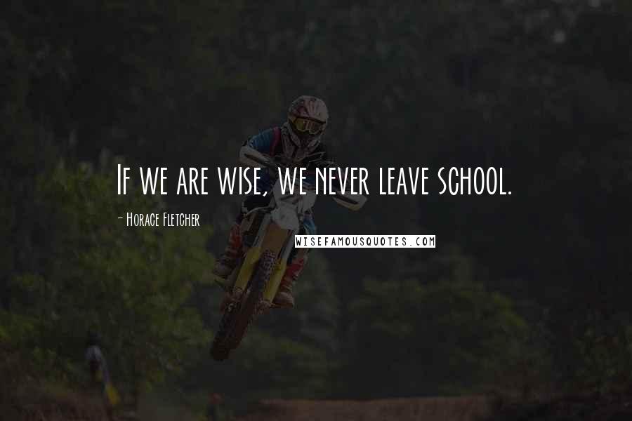 Horace Fletcher Quotes: If we are wise, we never leave school.