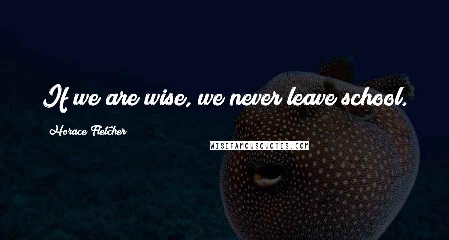 Horace Fletcher Quotes: If we are wise, we never leave school.