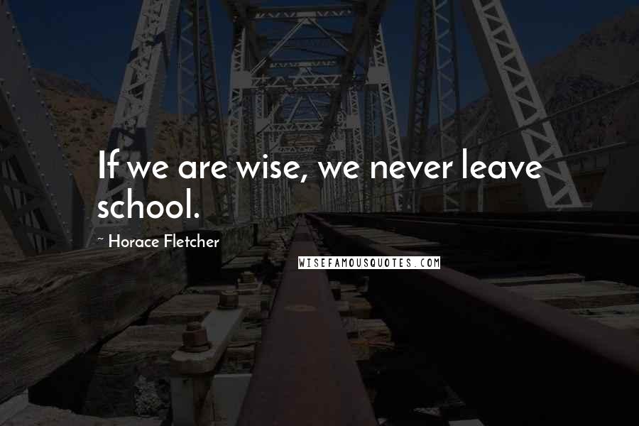Horace Fletcher Quotes: If we are wise, we never leave school.