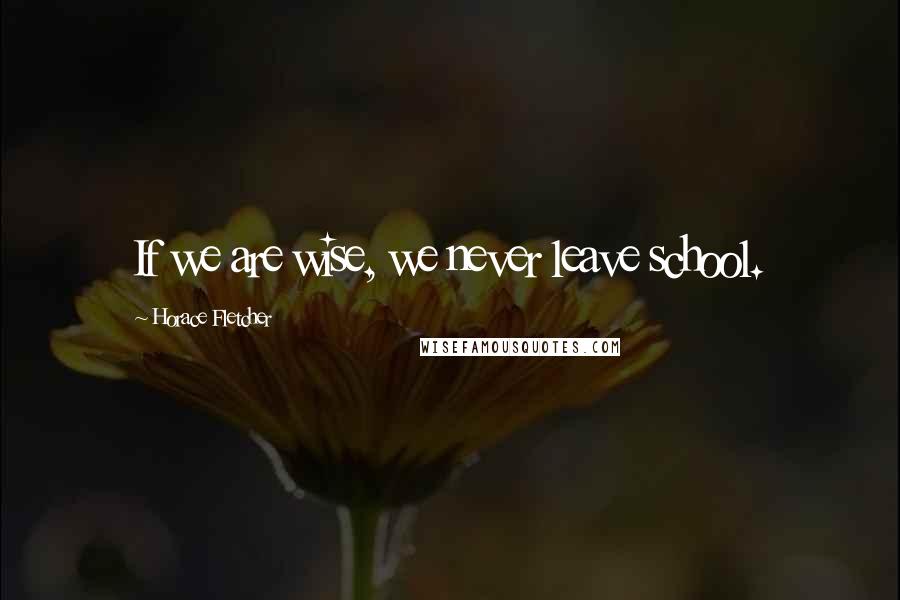 Horace Fletcher Quotes: If we are wise, we never leave school.