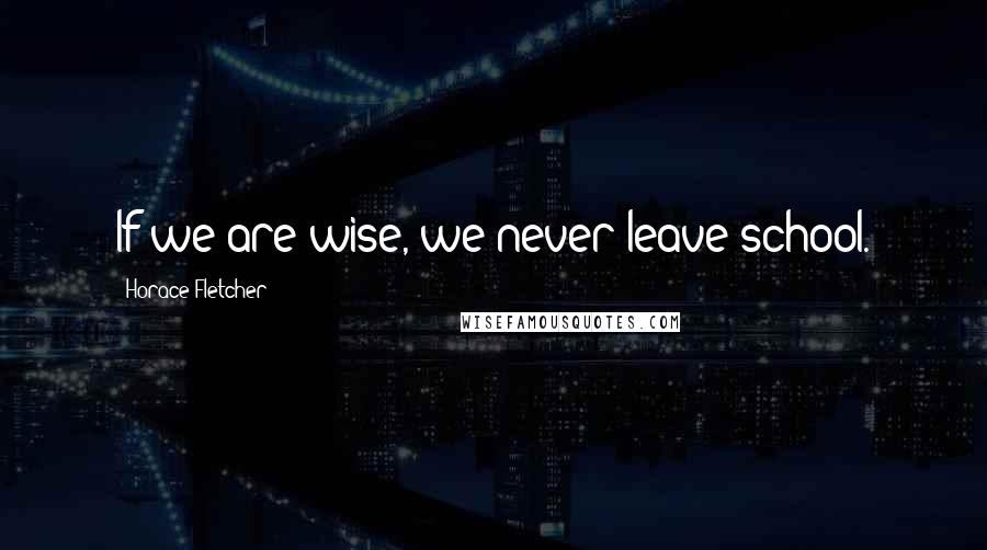 Horace Fletcher Quotes: If we are wise, we never leave school.