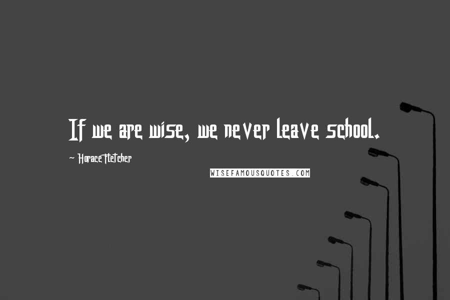 Horace Fletcher Quotes: If we are wise, we never leave school.