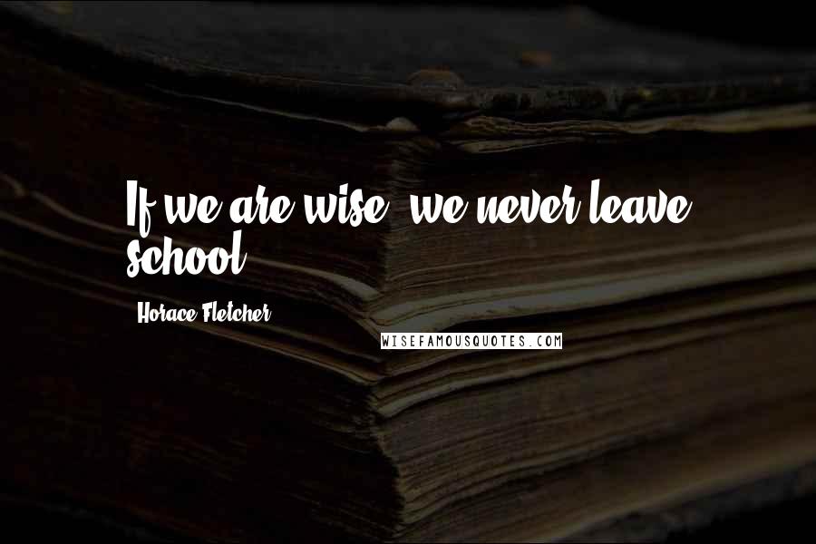 Horace Fletcher Quotes: If we are wise, we never leave school.