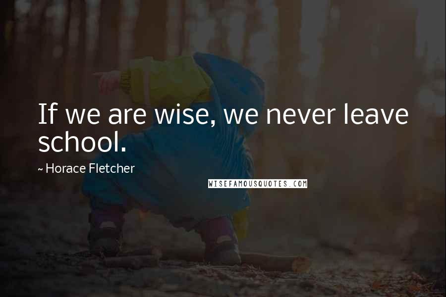 Horace Fletcher Quotes: If we are wise, we never leave school.