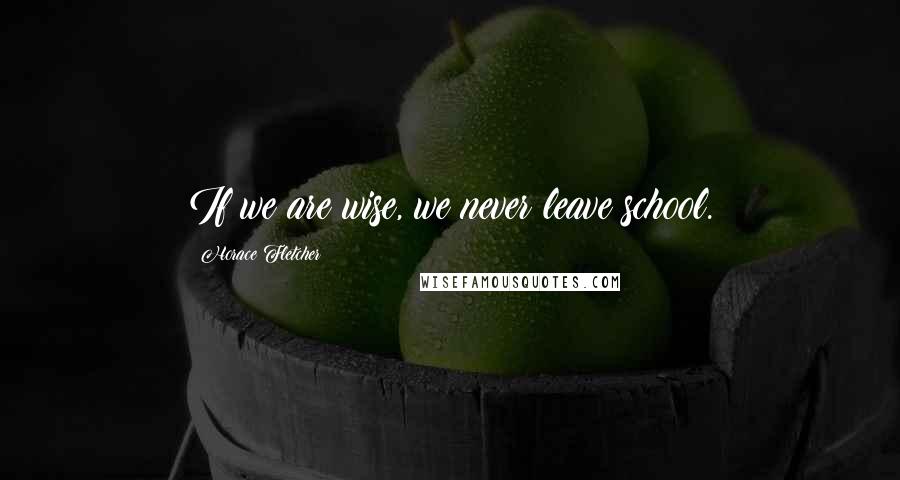 Horace Fletcher Quotes: If we are wise, we never leave school.